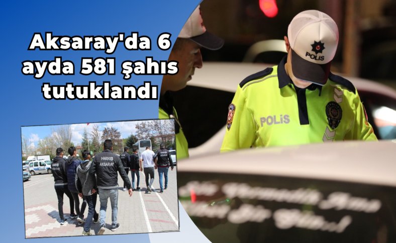 Aksaray'da 6 ayda 581 şahıs tutuklandı